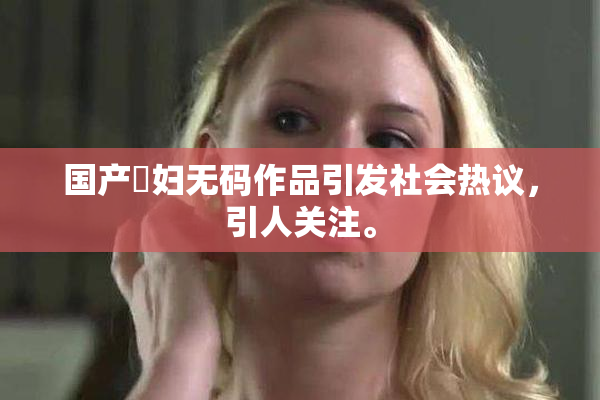 国产婬妇无码作品引发社会热议，引人关注。