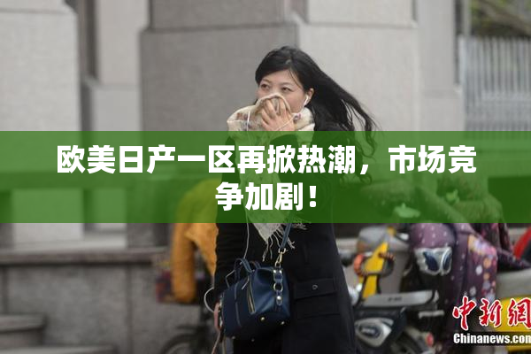 欧美日产一区再掀热潮，市场竞争加剧！