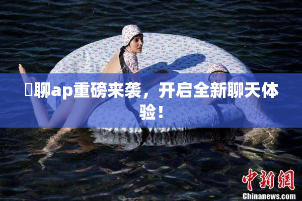 躶聊ap重磅来袭，开启全新聊天体验！