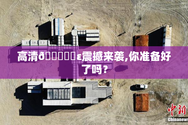 高清🔞❌‌ε震撼来袭,你准备好了吗？