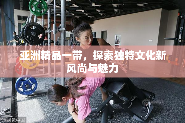 亚洲精品一带，探索独特文化新风尚与魅力