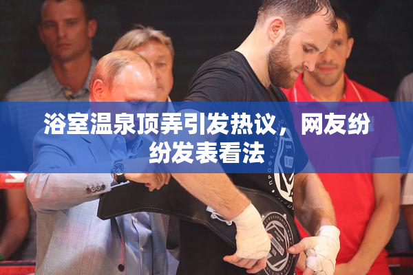 浴室温泉顶弄引发热议，网友纷纷发表看法