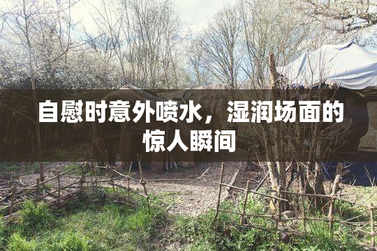 自慰时意外喷水，湿润场面的惊人瞬间