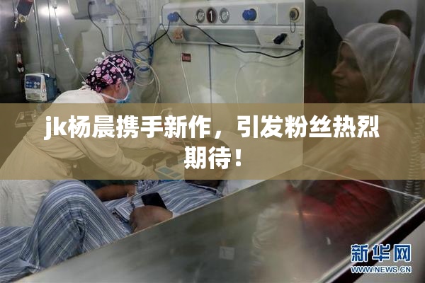jk杨晨携手新作，引发粉丝热烈期待！