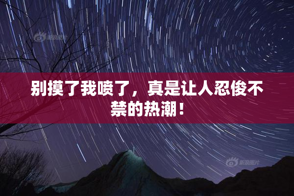 别摸了我喷了，真是让人忍俊不禁的热潮！