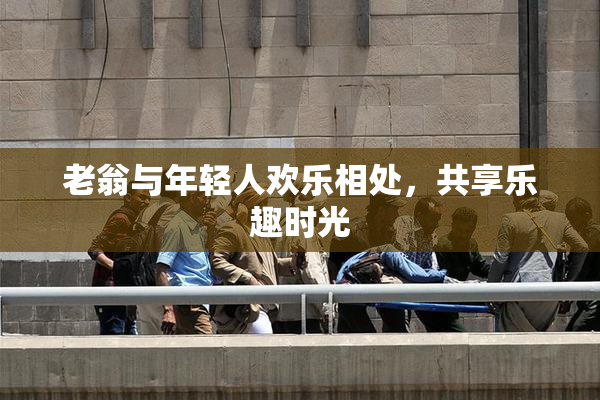 老翁与年轻人欢乐相处，共享乐趣时光