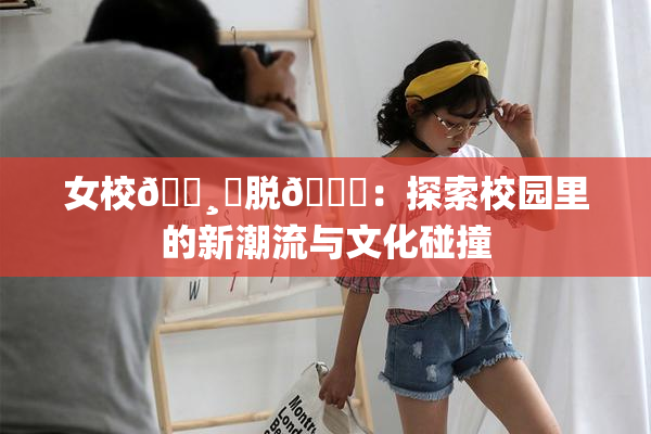 女校🌸‌脱👙：探索校园里的新潮流与文化碰撞