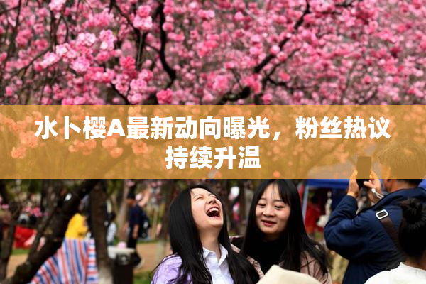 水卜樱A最新动向曝光，粉丝热议持续升温