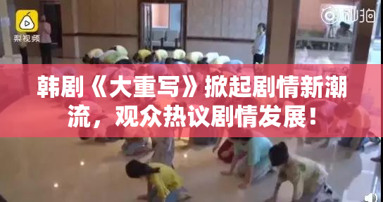 韩剧《大重写》掀起剧情新潮流，观众热议剧情发展！