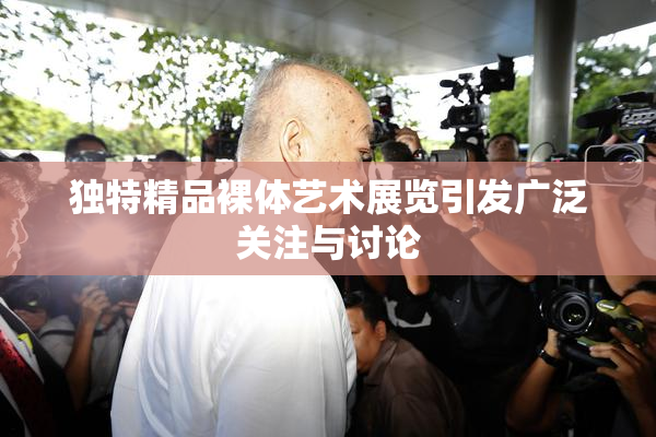 独特精品裸体艺术展览引发广泛关注与讨论