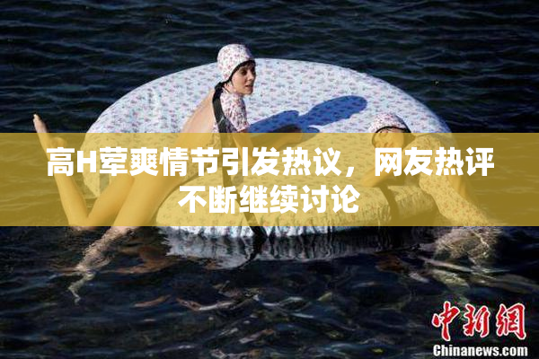 高H荤爽情节引发热议，网友热评不断继续讨论