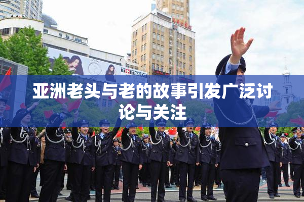 亚洲老头与老的故事引发广泛讨论与关注