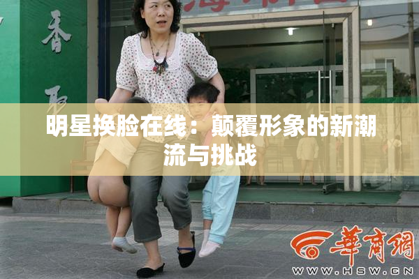 明星换脸在线：颠覆形象的新潮流与挑战