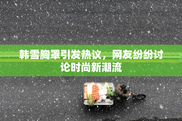 韩雪胸罩引发热议，网友纷纷讨论时尚新潮流