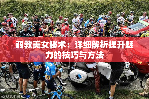 调教美女秘术：详细解析提升魅力的技巧与方法