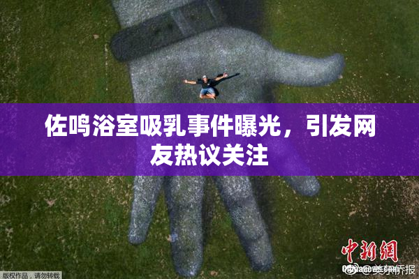 佐鸣浴室吸乳事件曝光，引发网友热议关注