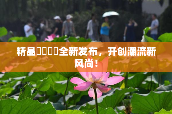 精品❌‌❌‌全新发布，开创潮流新风尚！