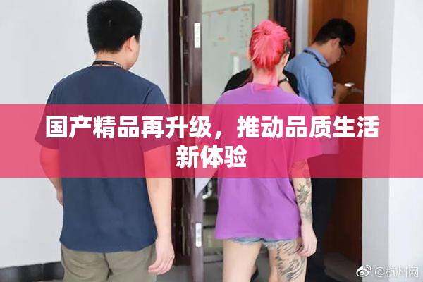 国产精品再升级，推动品质生活新体验