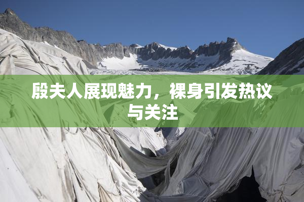 殷夫人展现魅力，裸身引发热议与关注
