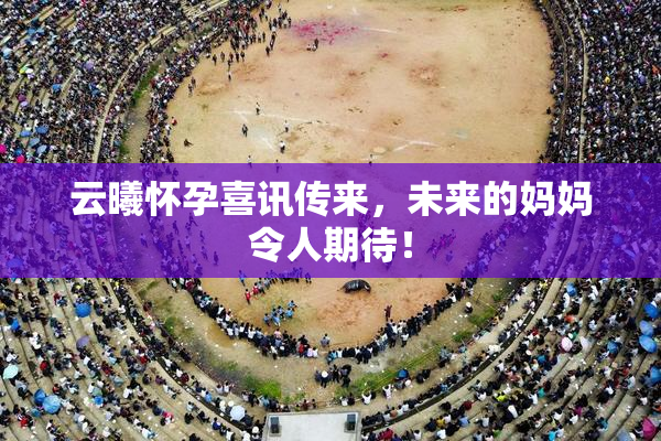 云曦怀孕喜讯传来，未来的妈妈令人期待！