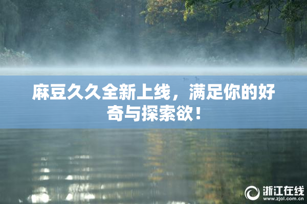 麻豆久久全新上线，满足你的好奇与探索欲！
