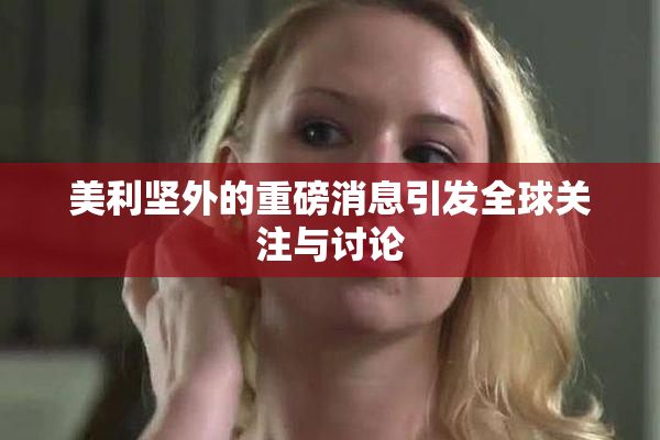 美利坚外的重磅消息引发全球关注与讨论
