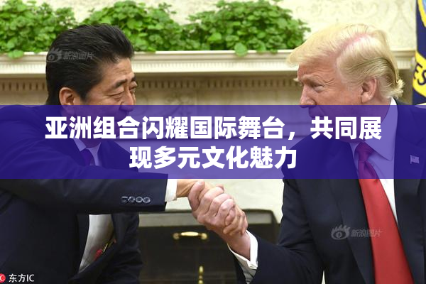 亚洲组合闪耀国际舞台，共同展现多元文化魅力