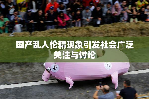 国产乱人伦精现象引发社会广泛关注与讨论