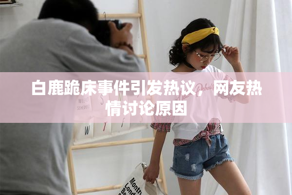 白鹿跪床事件引发热议，网友热情讨论原因