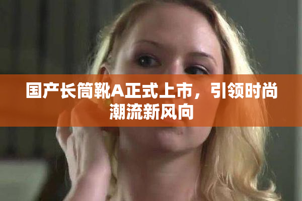 国产长筒靴A正式上市，引领时尚潮流新风向
