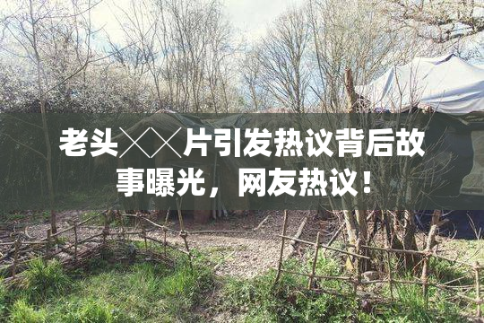 老头╳╳片引发热议背后故事曝光，网友热议！