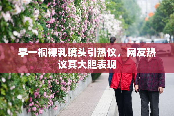 李一桐裸乳镜头引热议，网友热议其大胆表现