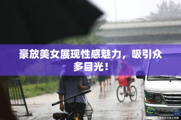 豪放美女展现性感魅力，吸引众多目光！