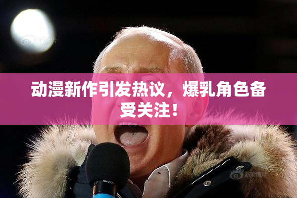 动漫新作引发热议，爆乳角色备受关注！