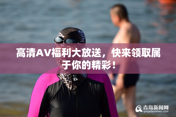 高清AV福利大放送，快来领取属于你的精彩！