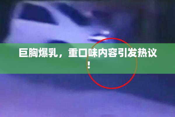 巨胸爆乳，重口味内容引发热议！