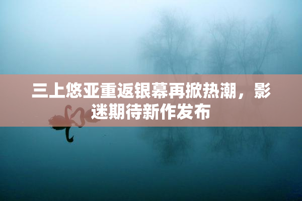 三上悠亚重返银幕再掀热潮，影迷期待新作发布