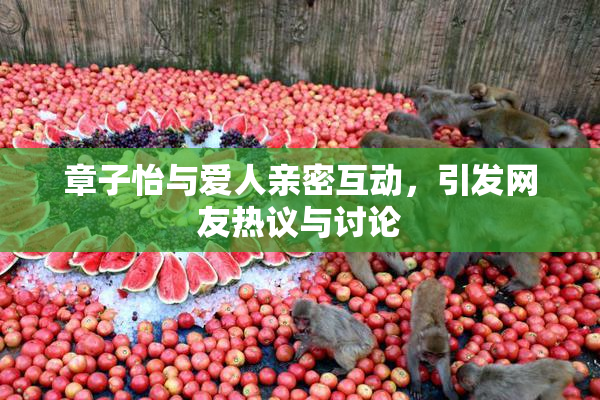 章子怡与爱人亲密互动，引发网友热议与讨论