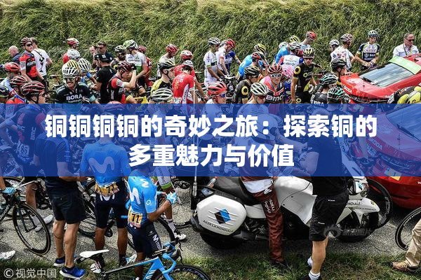 铜铜铜铜的奇妙之旅：探索铜的多重魅力与价值