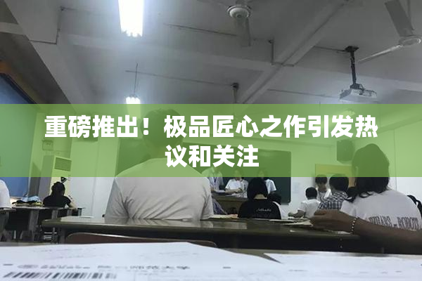 重磅推出！极品匠心之作引发热议和关注