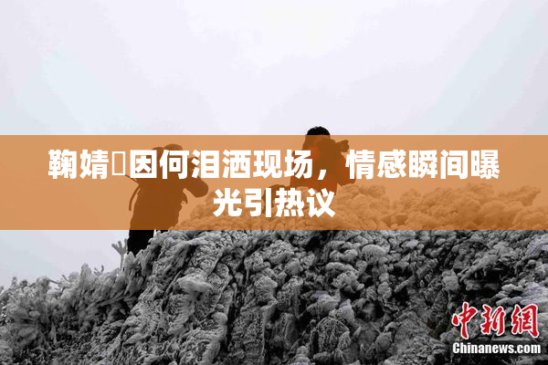 鞠婧祎因何泪洒现场，情感瞬间曝光引热议