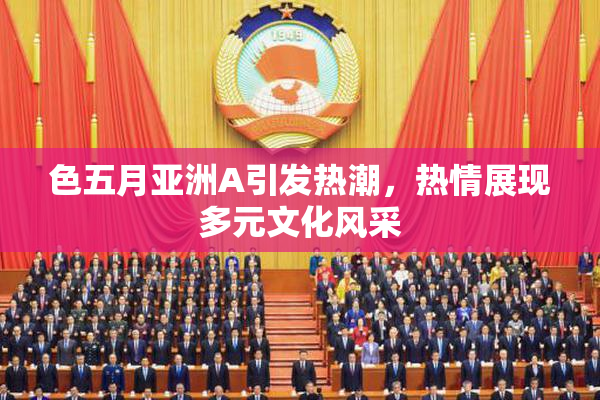 色五月亚洲A引发热潮，热情展现多元文化风采