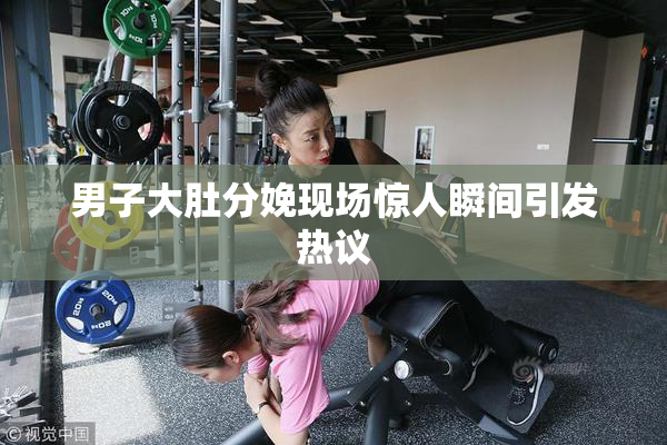 男子大肚分娩现场惊人瞬间引发热议