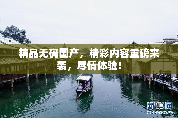 精品无码国产，精彩内容重磅来袭，尽情体验！