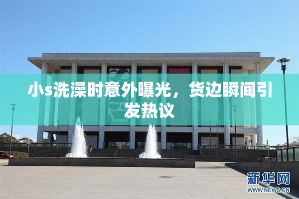 小s洗澡时意外曝光，货边瞬间引发热议