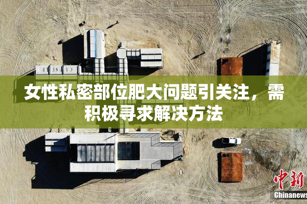 女性私密部位肥大问题引关注，需积极寻求解决方法