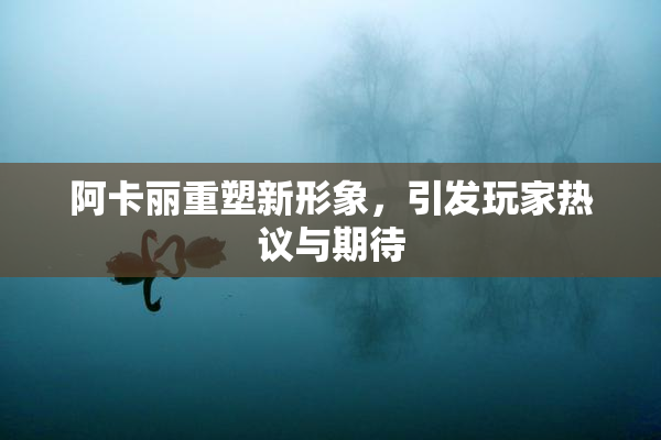 阿卡丽重塑新形象，引发玩家热议与期待