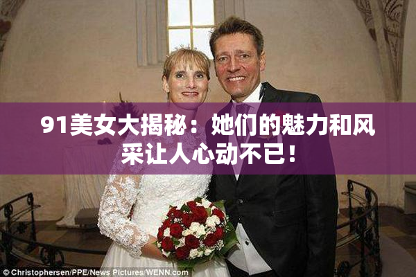 91美女大揭秘：她们的魅力和风采让人心动不已！