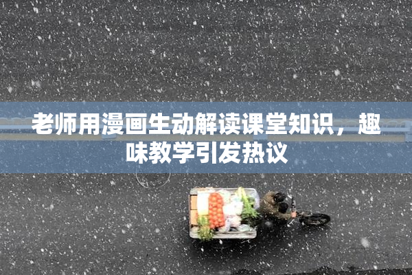 老师用漫画生动解读课堂知识，趣味教学引发热议