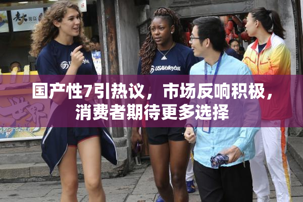 国产性7引热议，市场反响积极，消费者期待更多选择